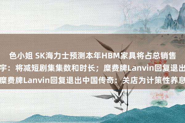 色小姐 SK海力士预测本年HBM家具将占总销售额一半以上；爱奇艺龚宇：将减短剧集集数和时长；糜费牌Lanvin回复退出中国传奇：关店为计策性养息