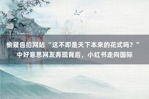 偷窥自拍网站 “这不即是天下本来的花式吗？” 中好意思网友奔现背后，小红书走向国际