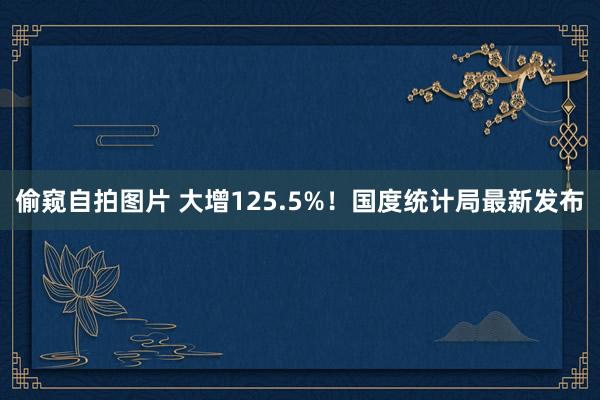 偷窥自拍图片 大增125.5%！国度统计局最新发布