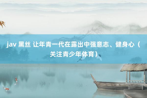 jav 黑丝 让年青一代在露出中强意志、健身心（关注青少年体育）