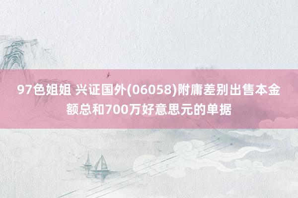 97色姐姐 兴证国外(06058)附庸差别出售本金额总和700万好意思元的单据