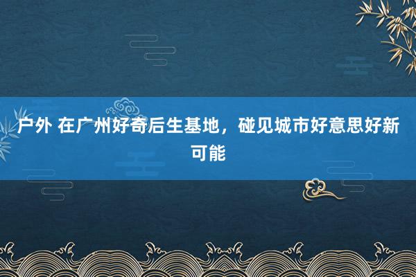 户外 在广州好奇后生基地，碰见城市好意思好新可能