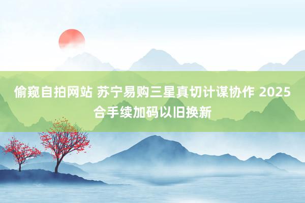 偷窥自拍网站 苏宁易购三星真切计谋协作 2025合手续加码以旧换新