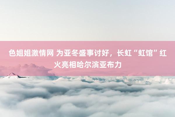 色姐姐激情网 为亚冬盛事讨好，长虹“虹馆”红火亮相哈尔滨亚布力
