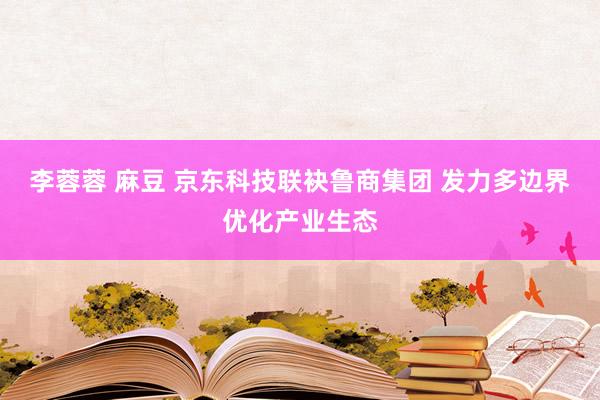 李蓉蓉 麻豆 京东科技联袂鲁商集团 发力多边界优化产业生态