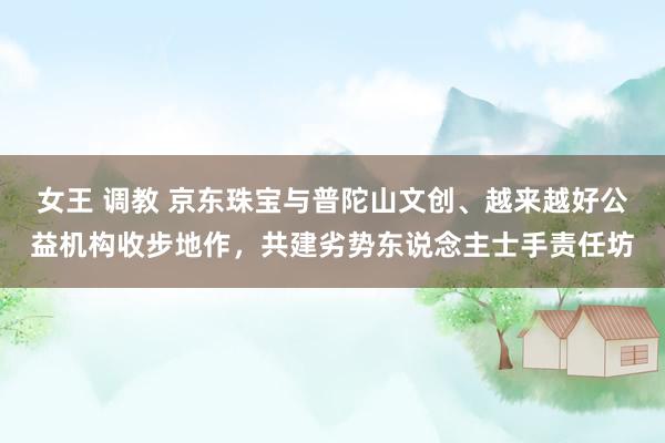 女王 调教 京东珠宝与普陀山文创、越来越好公益机构收步地作，共建劣势东说念主士手责任坊
