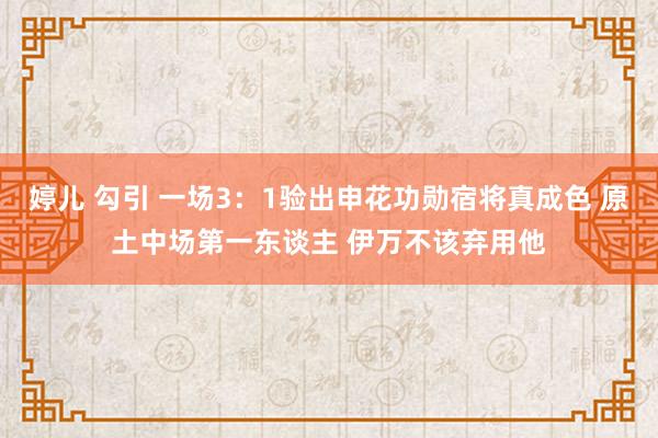 婷儿 勾引 一场3：1验出申花功勋宿将真成色 原土中场第一东谈主 伊万不该弃用他