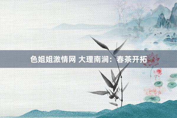 色姐姐激情网 大理南涧：春茶开拓