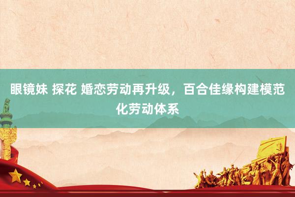 眼镜妹 探花 婚恋劳动再升级，百合佳缘构建模范化劳动体系