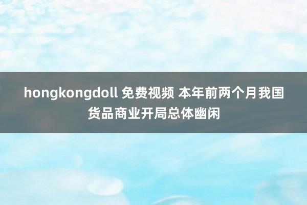 hongkongdoll 免费视频 本年前两个月我国货品商业开局总体幽闲