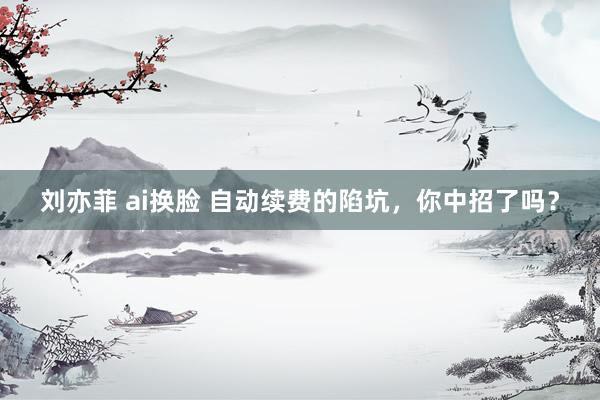刘亦菲 ai换脸 自动续费的陷坑，你中招了吗？