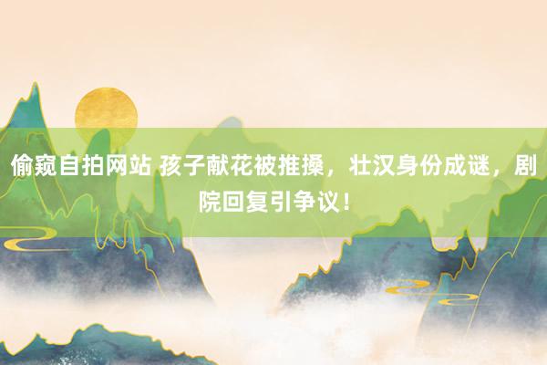 偷窥自拍网站 孩子献花被推搡，壮汉身份成谜，剧院回复引争议！