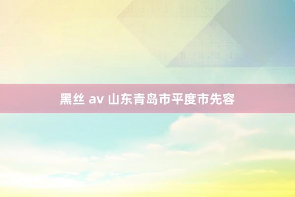 黑丝 av 山东青岛市平度市先容
