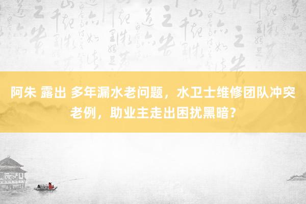 阿朱 露出 多年漏水老问题，水卫士维修团队冲突老例，助业主走出困扰黑暗？