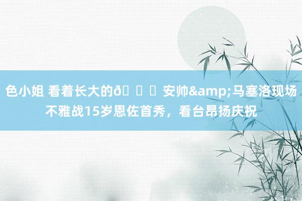 色小姐 看着长大的😚安帅&马塞洛现场不雅战15岁恩佐首秀，看台昂扬庆祝