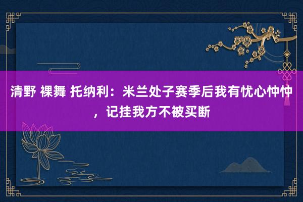 清野 裸舞 托纳利：米兰处子赛季后我有忧心忡忡，记挂我方不被买断