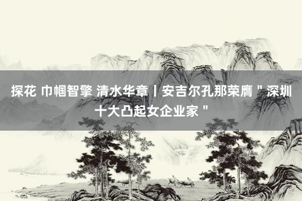 探花 巾帼智擎 清水华章丨安吉尔孔那荣膺＂深圳十大凸起女企业家＂