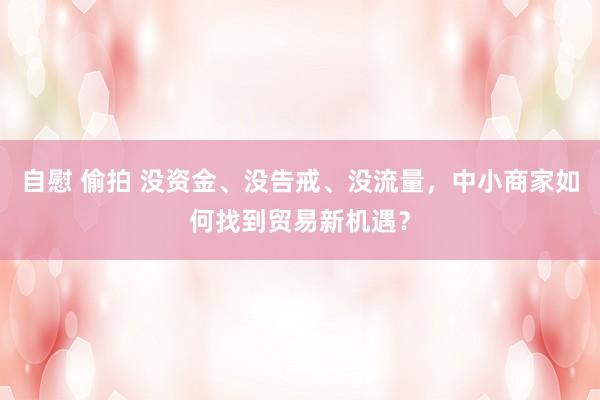 自慰 偷拍 没资金、没告戒、没流量，中小商家如何找到贸易新机遇？