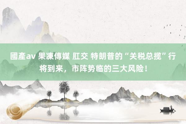 國產av 果凍傳媒 肛交 特朗普的“关税总揽”行将到来，市阵势临的三大风险！