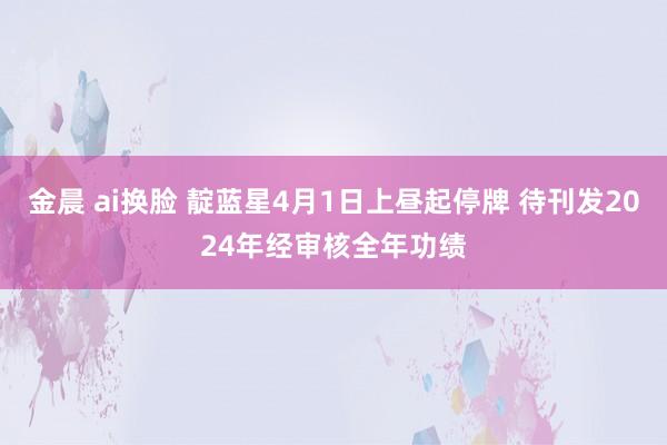 金晨 ai换脸 靛蓝星4月1日上昼起停牌 待刊发2024年经审核全年功绩