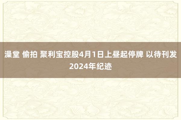 澡堂 偷拍 聚利宝控股4月1日上昼起停牌 以待刊发2024年纪迹