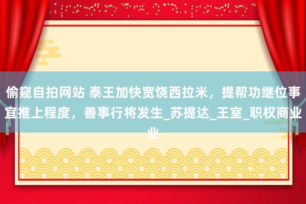 偷窥自拍网站 泰王加快宽饶西拉米，提帮功继位事宜推上程度，善事行将发生_苏提达_王室_职权商业