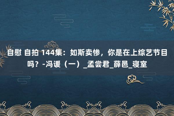 自慰 自拍 144集：如斯卖惨，你是在上综艺节目吗？-冯谖（一）_孟尝君_薛邑_寝室