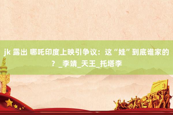 jk 露出 哪吒印度上映引争议：这“娃”到底谁家的？_李靖_天王_托塔李