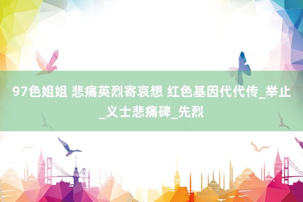 97色姐姐 悲痛英烈寄哀想 红色基因代代传_举止_义士悲痛碑_先烈