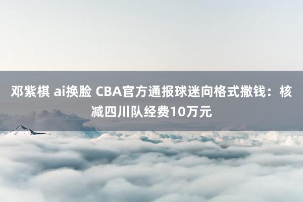 邓紫棋 ai换脸 CBA官方通报球迷向格式撒钱：核减四川队经费10万元