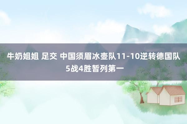 牛奶姐姐 足交 中国须眉冰壶队11-10逆转德国队 5战4胜暂列第一