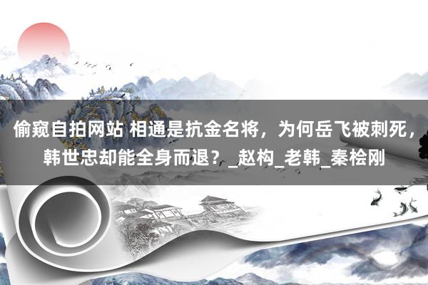 偷窥自拍网站 相通是抗金名将，为何岳飞被刺死，韩世忠却能全身而退？_赵构_老韩_秦桧刚