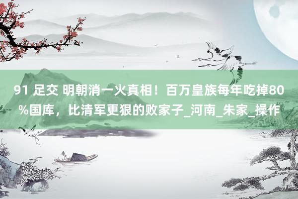 91 足交 明朝消一火真相！百万皇族每年吃掉80%国库，比清军更狠的败家子_河南_朱家_操作