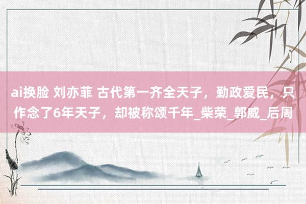 ai换脸 刘亦菲 古代第一齐全天子，勤政爱民，只作念了6年天子，却被称颂千年_柴荣_郭威_后周
