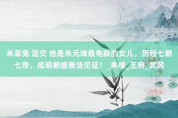米菲兔 足交 他是朱元璋最龟龄的女儿，历经七朝七帝，成明朝盛衰活见证！_朱楩_王府_武冈
