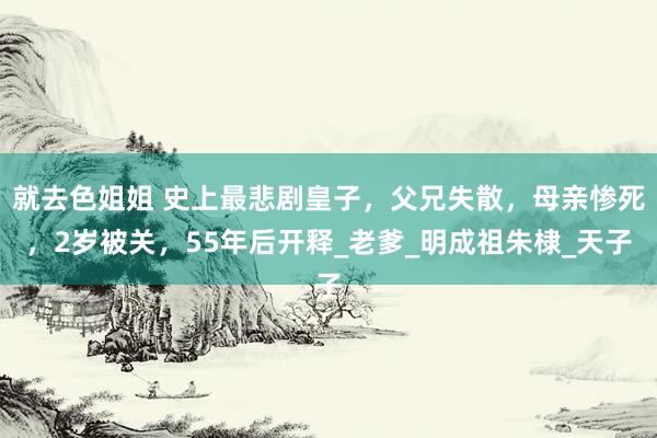 就去色姐姐 史上最悲剧皇子，父兄失散，母亲惨死，2岁被关，55年后开释_老爹_明成祖朱棣_天子