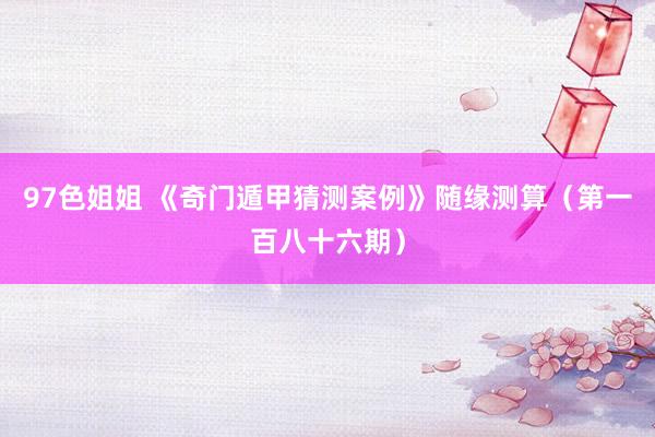 97色姐姐 《奇门遁甲猜测案例》随缘测算（第一百八十六期）
