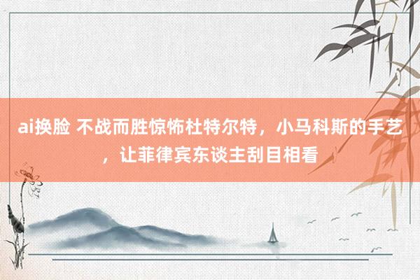 ai换脸 不战而胜惊怖杜特尔特，小马科斯的手艺，让菲律宾东谈主刮目相看