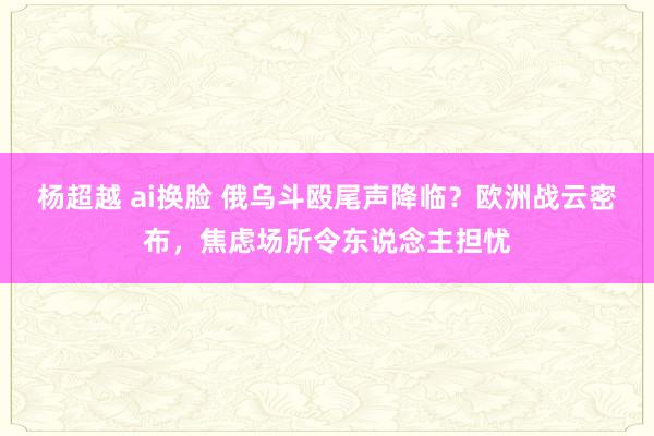 杨超越 ai换脸 俄乌斗殴尾声降临？欧洲战云密布，焦虑场所令东说念主担忧