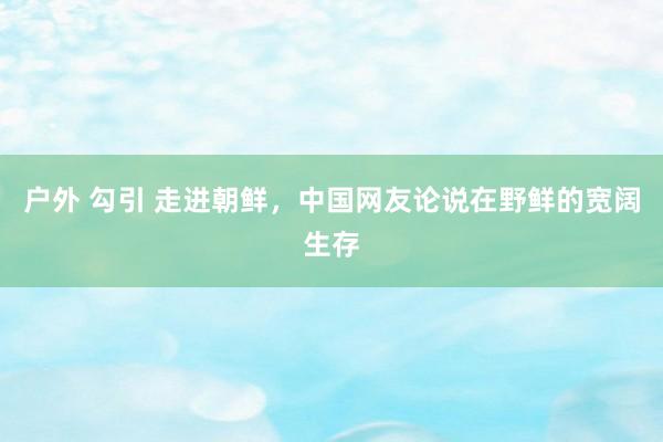 户外 勾引 走进朝鲜，中国网友论说在野鲜的宽阔生存