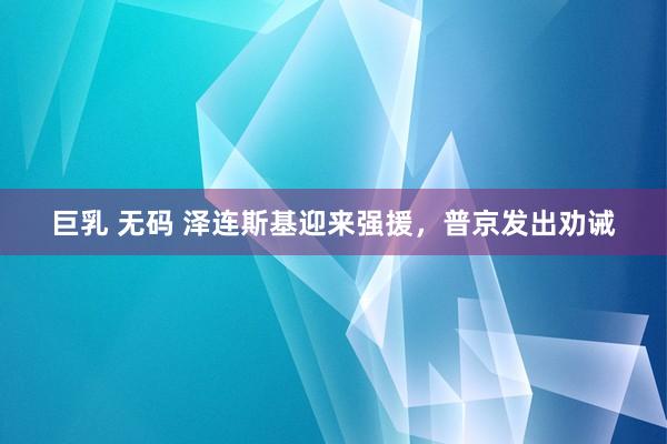 巨乳 无码 泽连斯基迎来强援，普京发出劝诫