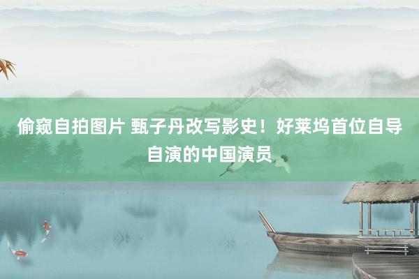 偷窥自拍图片 甄子丹改写影史！好莱坞首位自导自演的中国演员