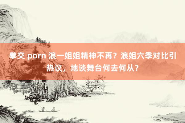 拳交 porn 浪一姐姐精神不再？浪姐六季对比引热议，地谈舞台何去何从？
