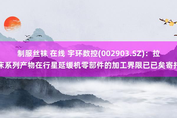 制服丝袜 在线 宇环数控(002903.SZ)：拉床系列产物在行星延缓机零部件的加工界限已已矣寄托
