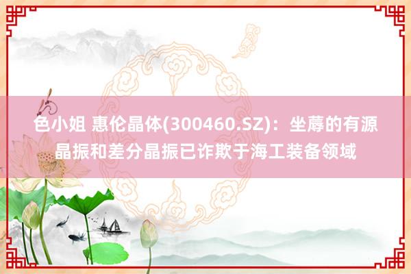 色小姐 惠伦晶体(300460.SZ)：坐蓐的有源晶振和差分晶振已诈欺于海工装备领域