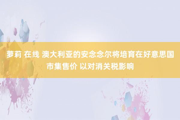 萝莉 在线 澳大利亚的安念念尔将培育在好意思国市集售价 以对消关税影响