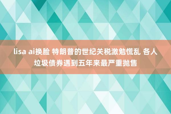 lisa ai换脸 特朗普的世纪关税激勉慌乱 各人垃圾债券遇到五年来最严重抛售