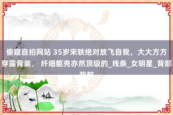 偷窥自拍网站 35岁宋轶绝对放飞自我，大大方方穿露背装， 纤细躯壳亦然顶级的_线条_女明星_背部