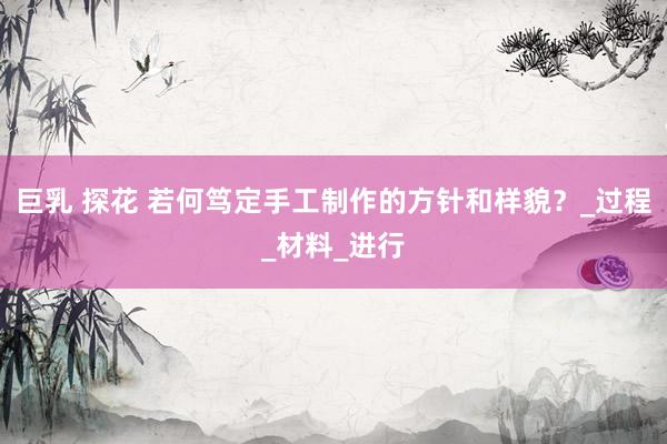 巨乳 探花 若何笃定手工制作的方针和样貌？_过程_材料_进行