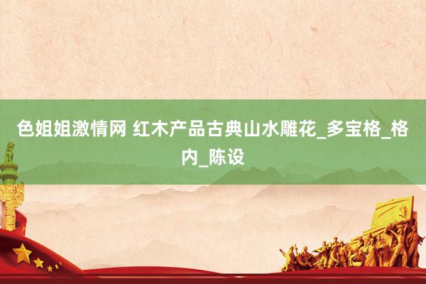 色姐姐激情网 红木产品古典山水雕花_多宝格_格内_陈设